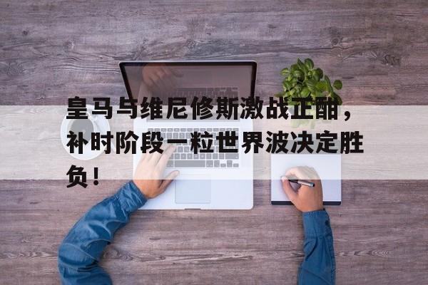 皇马与维尼修斯激战正酣，补时阶段一粒世界波决定胜负！